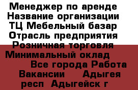 Менеджер по аренде › Название организации ­ ТЦ Мебельный базар › Отрасль предприятия ­ Розничная торговля › Минимальный оклад ­ 300 000 - Все города Работа » Вакансии   . Адыгея респ.,Адыгейск г.